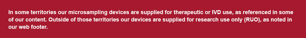 In some territories our microsampling devices are supplied for therapeutic or IVD use, as referenced in some of our content.  Outside of those territories our devices are supplied for research use only (RUO), as noted in our web footer.